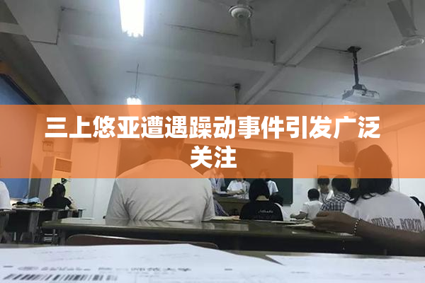 三上悠亚遭遇躁动事件引发广泛关注