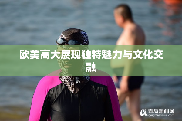 欧美高大展现独特魅力与文化交融