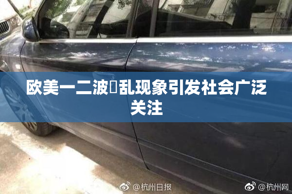 欧美一二波婬乱现象引发社会广泛关注
