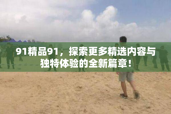 91精品91，探索更多精选内容与独特体验的全新篇章！