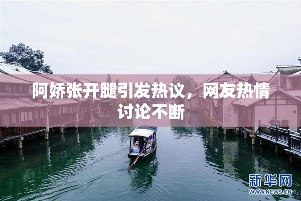 阿娇张开腿引发热议，网友热情讨论不断