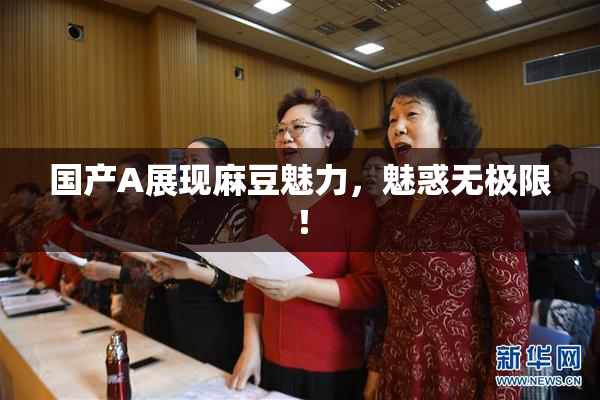 国产A展现麻豆魅力，魅惑无极限！