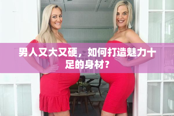 男人又大又硬，如何打造魅力十足的身材？