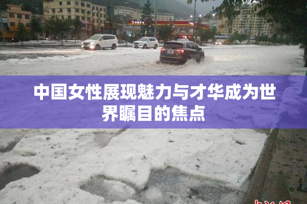 中国女性展现魅力与才华成为世界瞩目的焦点