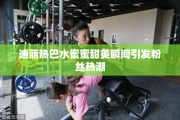 迪丽热巴水蜜蜜甜美瞬间引发粉丝热潮