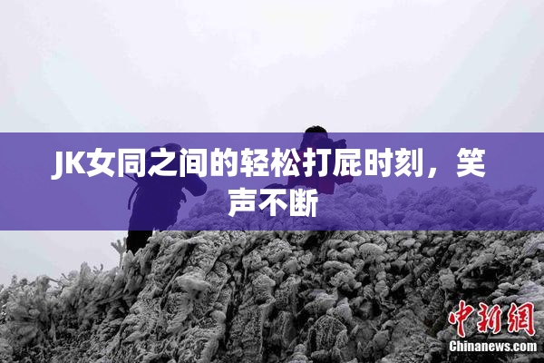JK女同之间的轻松打屁时刻，笑声不断