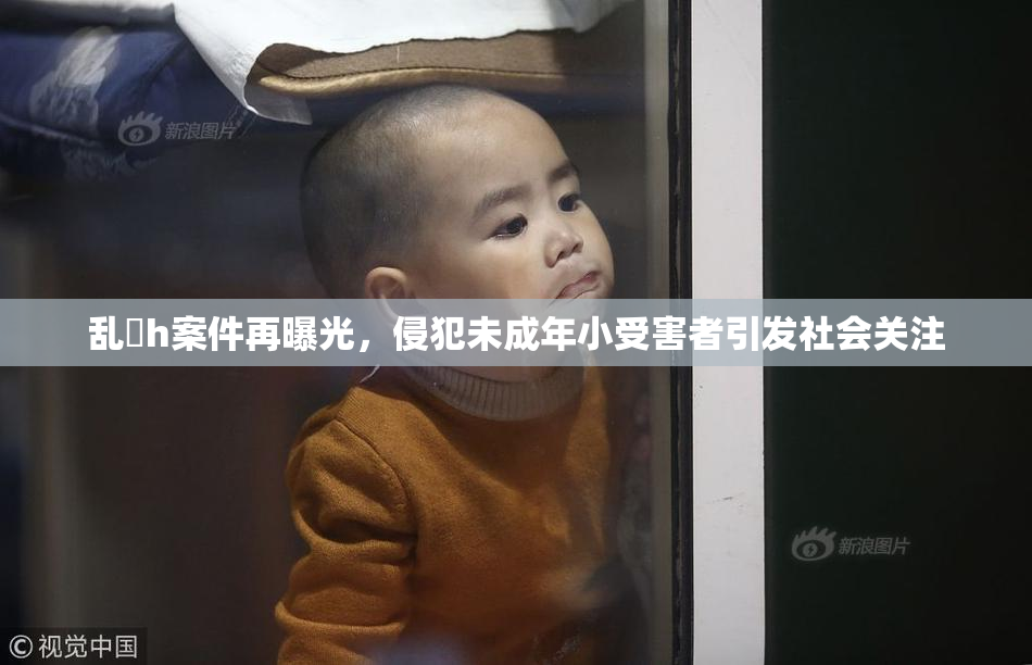 乱婬h案件再曝光，侵犯未成年小受害者引发社会关注