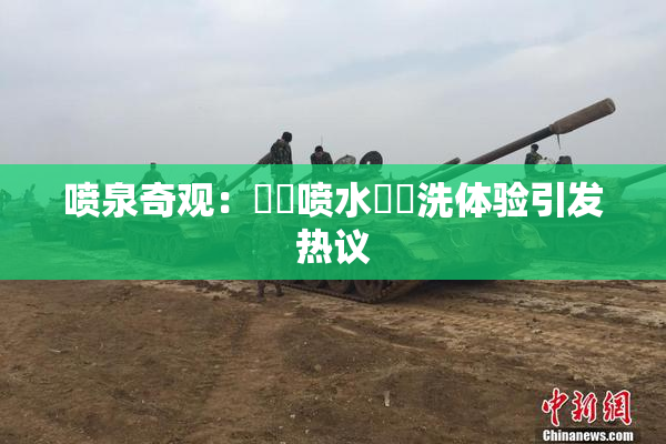 喷泉奇观：❌‌喷水❌‌洗体验引发热议