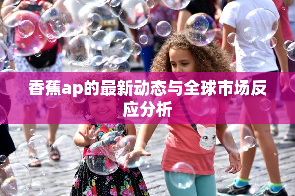 香蕉ap的最新动态与全球市场反应分析