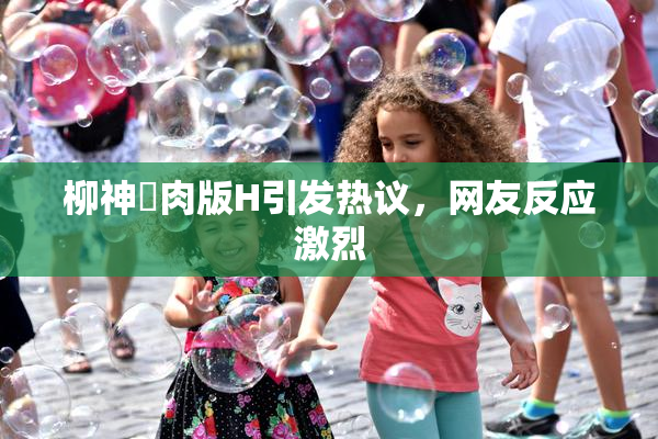 柳神婬肉版H引发热议，网友反应激烈