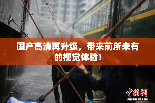 国产高清再升级，带来前所未有的视觉体验！
