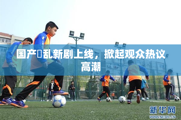 国产婬乱新剧上线，掀起观众热议高潮