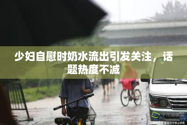 少妇自慰时奶水流出引发关注，话题热度不减