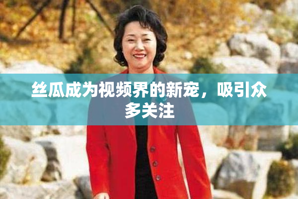 丝瓜成为视频界的新宠，吸引众多关注