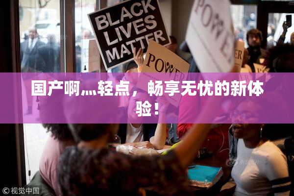 国产啊灬轻点，畅享无忧的新体验！