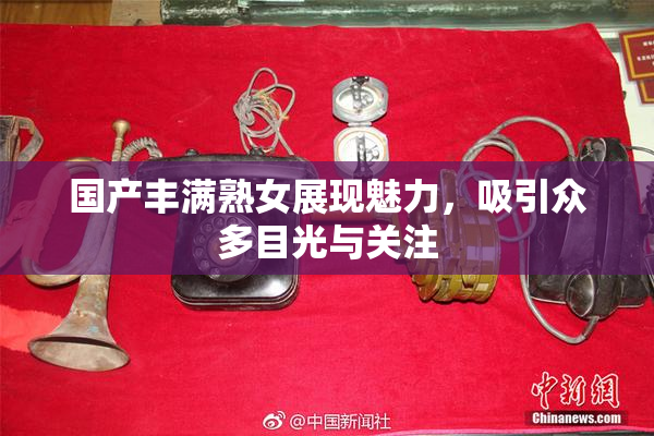 国产丰满熟女展现魅力，吸引众多目光与关注