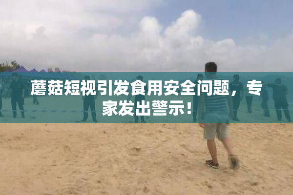 蘑菇短视引发食用安全问题，专家发出警示！