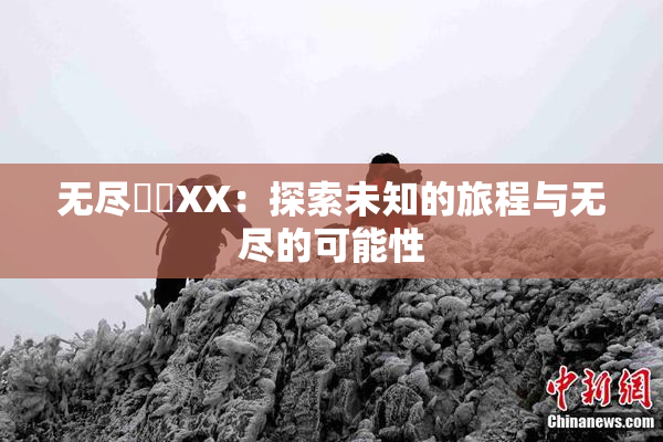 无尽❌‌XX：探索未知的旅程与无尽的可能性