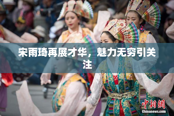 宋雨琦再展才华，魅力无穷引关注