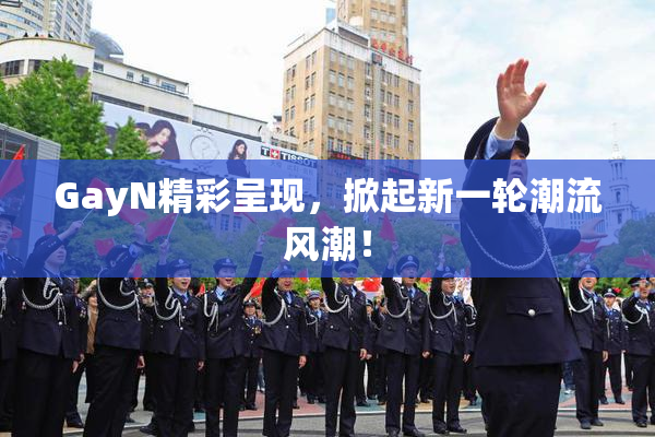 GayN精彩呈现，掀起新一轮潮流风潮！