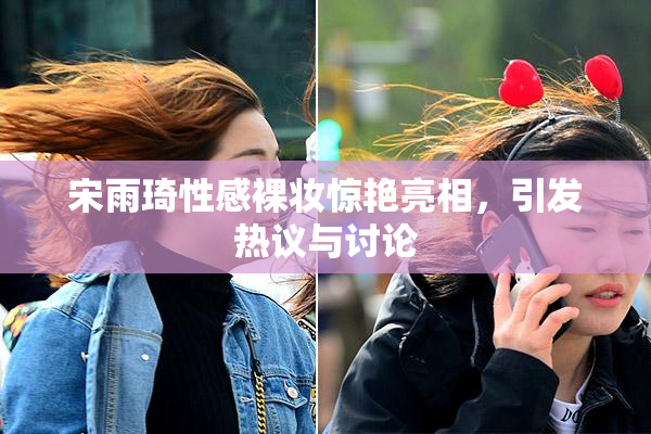 宋雨琦性感裸妆惊艳亮相，引发热议与讨论