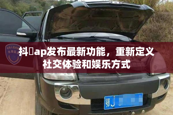 抖抈ap发布最新功能，重新定义社交体验和娱乐方式