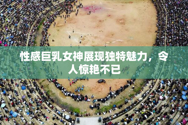 性感巨乳女神展现独特魅力，令人惊艳不已