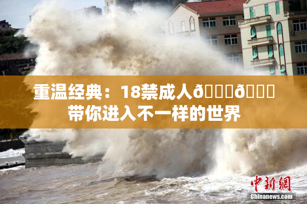 重温经典：18禁成人🍆🍑带你进入不一样的世界