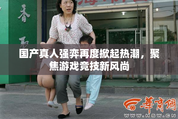 国产真人强弈再度掀起热潮，聚焦游戏竞技新风尚