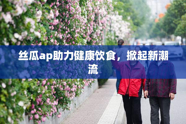 丝瓜ap助力健康饮食，掀起新潮流