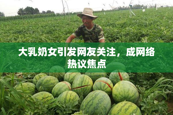 大乳奶女引发网友关注，成网络热议焦点