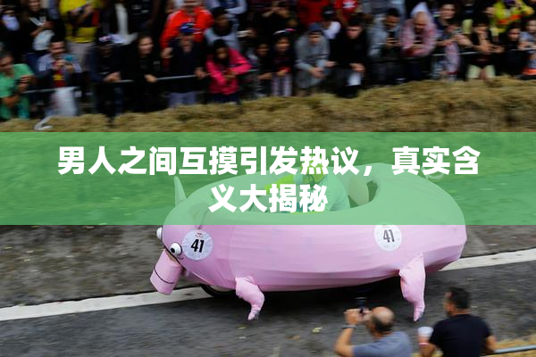 男人之间互摸引发热议，真实含义大揭秘