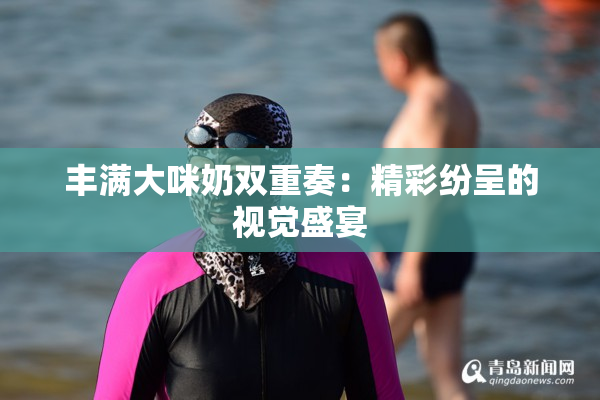 丰满大咪奶双重奏：精彩纷呈的视觉盛宴