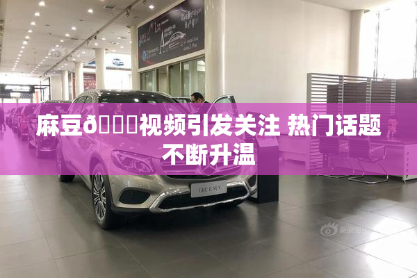 麻豆🔞视频引发关注 热门话题不断升温