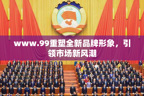 www.99重塑全新品牌形象，引领市场新风潮