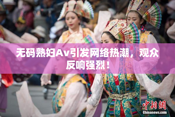 无码熟妇Av引发网络热潮，观众反响强烈！