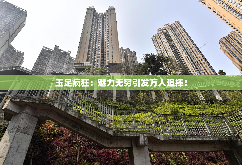 玉足疯狂：魅力无穷引发万人追捧！