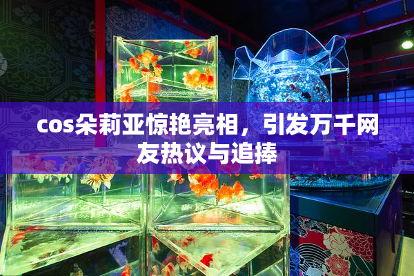 cos朵莉亚惊艳亮相，引发万千网友热议与追捧
