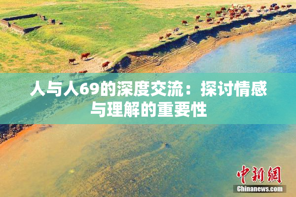 人与人69的深度交流：探讨情感与理解的重要性
