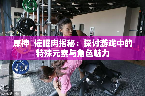 原神婬催眠肉揭秘：探讨游戏中的特殊元素与角色魅力