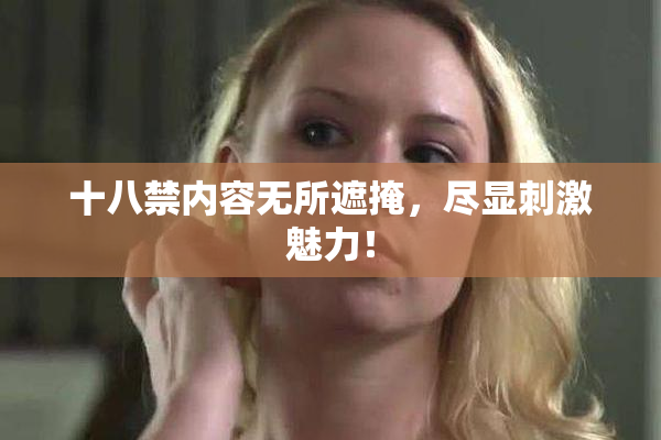 十八禁内容无所遮掩，尽显刺激魅力！