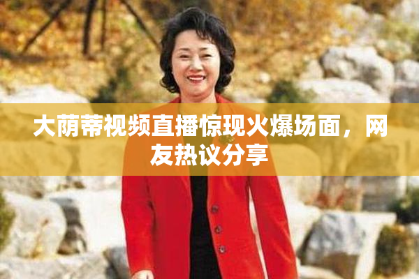 大荫蒂视频直播惊现火爆场面，网友热议分享