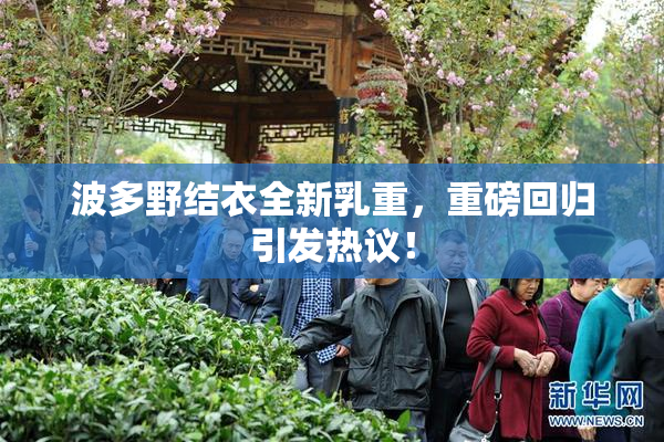 波多野结衣全新乳重，重磅回归引发热议！