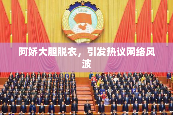 阿娇大胆脱衣，引发热议网络风波