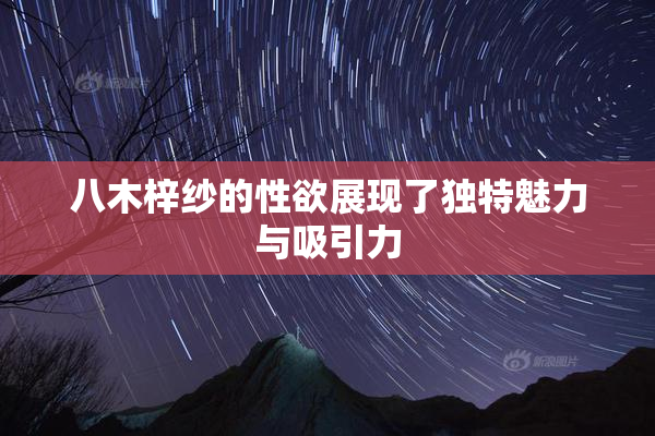 八木梓纱的性欲展现了独特魅力与吸引力