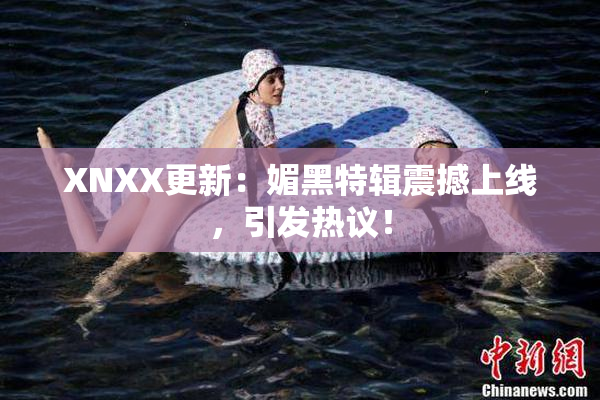XNXX更新：媚黑特辑震撼上线，引发热议！