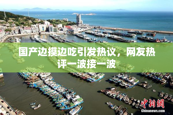 国产边摸边吃引发热议，网友热评一波接一波