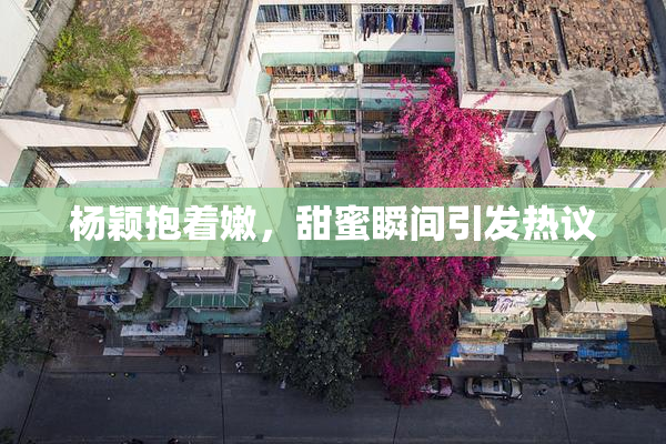 杨颖抱着嫩，甜蜜瞬间引发热议