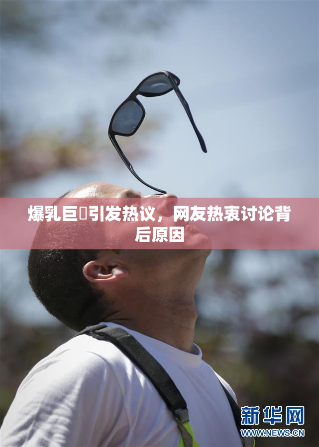 爆乳巨凥引发热议，网友热衷讨论背后原因