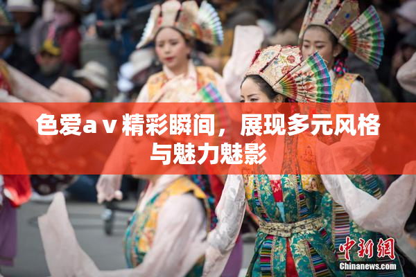 色爱aⅴ精彩瞬间，展现多元风格与魅力魅影